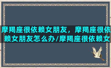 摩羯座很依赖女朋友，摩羯座很依赖女朋友怎么办/摩羯座很依赖女朋友，摩羯座很依赖女朋友怎么办-我的网站