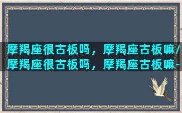 摩羯座很古板吗，摩羯座古板嘛/摩羯座很古板吗，摩羯座古板嘛-我的网站