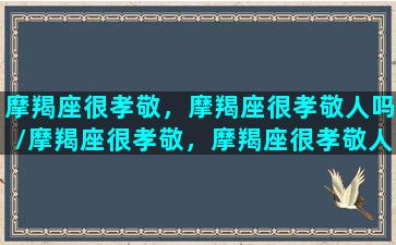 摩羯座很孝敬，摩羯座很孝敬人吗/摩羯座很孝敬，摩羯座很孝敬人吗-我的网站