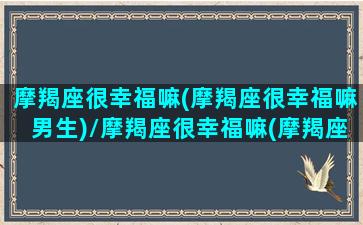 摩羯座很幸福嘛(摩羯座很幸福嘛男生)/摩羯座很幸福嘛(摩羯座很幸福嘛男生)-我的网站