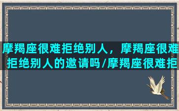 摩羯座很难拒绝别人，摩羯座很难拒绝别人的邀请吗/摩羯座很难拒绝别人，摩羯座很难拒绝别人的邀请吗-我的网站