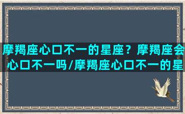 摩羯座心口不一的星座？摩羯座会心口不一吗/摩羯座心口不一的星座？摩羯座会心口不一吗-我的网站