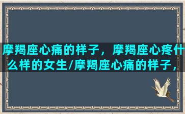 摩羯座心痛的样子，摩羯座心疼什么样的女生/摩羯座心痛的样子，摩羯座心疼什么样的女生-我的网站