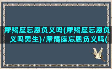 摩羯座忘恩负义吗(摩羯座忘恩负义吗男生)/摩羯座忘恩负义吗(摩羯座忘恩负义吗男生)-我的网站