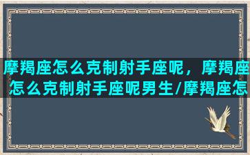 摩羯座怎么克制射手座呢，摩羯座怎么克制射手座呢男生/摩羯座怎么克制射手座呢，摩羯座怎么克制射手座呢男生-我的网站