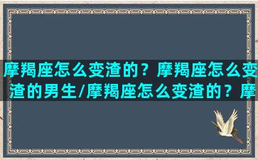 摩羯座怎么变渣的？摩羯座怎么变渣的男生/摩羯座怎么变渣的？摩羯座怎么变渣的男生-我的网站