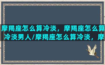 摩羯座怎么算冷淡，摩羯座怎么算冷淡男人/摩羯座怎么算冷淡，摩羯座怎么算冷淡男人-我的网站