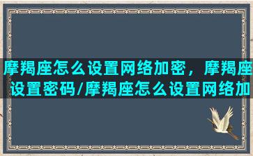 摩羯座怎么设置网络加密，摩羯座设置密码/摩羯座怎么设置网络加密，摩羯座设置密码-我的网站