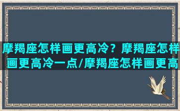 摩羯座怎样画更高冷？摩羯座怎样画更高冷一点/摩羯座怎样画更高冷？摩羯座怎样画更高冷一点-我的网站