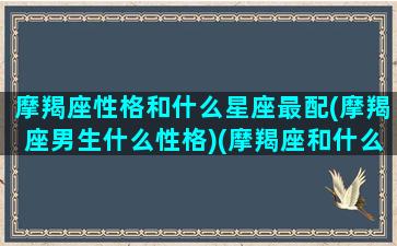 摩羯座性格和什么星座最配(摩羯座男生什么性格)(摩羯座和什么星座最配做朋友)