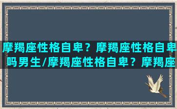 摩羯座性格自卑？摩羯座性格自卑吗男生/摩羯座性格自卑？摩羯座性格自卑吗男生-我的网站