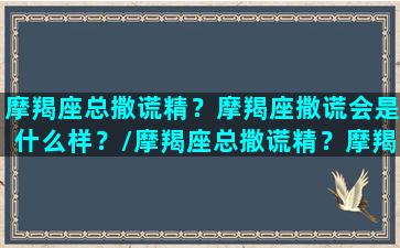 摩羯座总撒谎精？摩羯座撒谎会是什么样？/摩羯座总撒谎精？摩羯座撒谎会是什么样？-我的网站