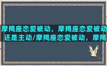 摩羯座恋爱被动，摩羯座恋爱被动还是主动/摩羯座恋爱被动，摩羯座恋爱被动还是主动-我的网站