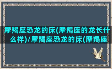 摩羯座恐龙的床(摩羯座的龙长什么样)/摩羯座恐龙的床(摩羯座的龙长什么样)-我的网站