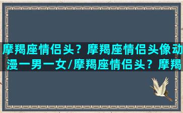 摩羯座情侣头？摩羯座情侣头像动漫一男一女/摩羯座情侣头？摩羯座情侣头像动漫一男一女-我的网站