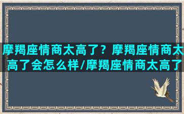 摩羯座情商太高了？摩羯座情商太高了会怎么样/摩羯座情商太高了？摩羯座情商太高了会怎么样-我的网站