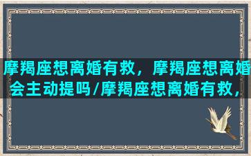 摩羯座想离婚有救，摩羯座想离婚会主动提吗/摩羯座想离婚有救，摩羯座想离婚会主动提吗-我的网站