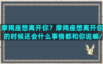 摩羯座想离开你？摩羯座想离开你的时候还会什么事情都和你说嘛/摩羯座想离开你？摩羯座想离开你的时候还会什么事情都和你说嘛-我的网站