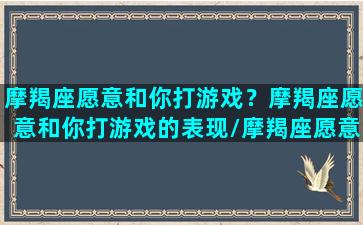 摩羯座愿意和你打游戏？摩羯座愿意和你打游戏的表现/摩羯座愿意和你打游戏？摩羯座愿意和你打游戏的表现-我的网站