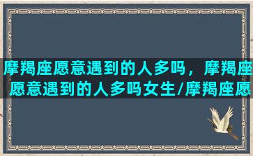 摩羯座愿意遇到的人多吗，摩羯座愿意遇到的人多吗女生/摩羯座愿意遇到的人多吗，摩羯座愿意遇到的人多吗女生-我的网站