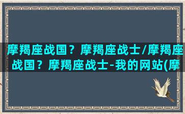 摩羯座战国？摩羯座战士/摩羯座战国？摩羯座战士-我的网站(摩羯座战歌)