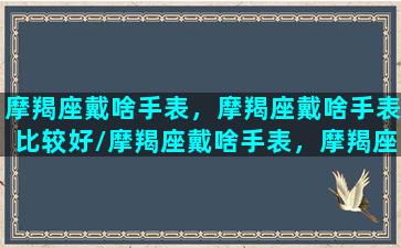 摩羯座戴啥手表，摩羯座戴啥手表比较好/摩羯座戴啥手表，摩羯座戴啥手表比较好-我的网站