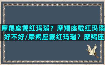 摩羯座戴红玛瑙？摩羯座戴红玛瑙好不好/摩羯座戴红玛瑙？摩羯座戴红玛瑙好不好-我的网站