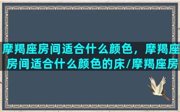 摩羯座房间适合什么颜色，摩羯座房间适合什么颜色的床/摩羯座房间适合什么颜色，摩羯座房间适合什么颜色的床-我的网站