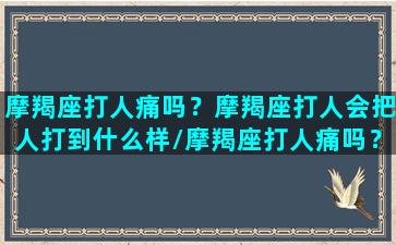 摩羯座打人痛吗？摩羯座打人会把人打到什么样/摩羯座打人痛吗？摩羯座打人会把人打到什么样-我的网站