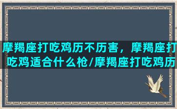 摩羯座打吃鸡历不历害，摩羯座打吃鸡适合什么枪/摩羯座打吃鸡历不历害，摩羯座打吃鸡适合什么枪-我的网站