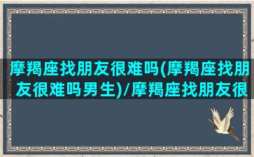 摩羯座找朋友很难吗(摩羯座找朋友很难吗男生)/摩羯座找朋友很难吗(摩羯座找朋友很难吗男生)-我的网站