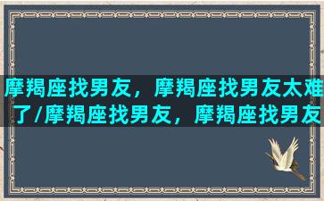 摩羯座找男友，摩羯座找男友太难了/摩羯座找男友，摩羯座找男友太难了-我的网站