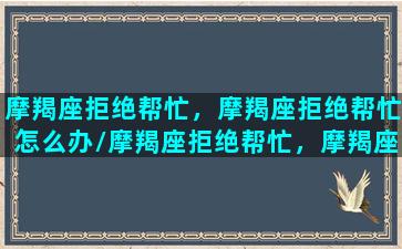 摩羯座拒绝帮忙，摩羯座拒绝帮忙怎么办/摩羯座拒绝帮忙，摩羯座拒绝帮忙怎么办-我的网站