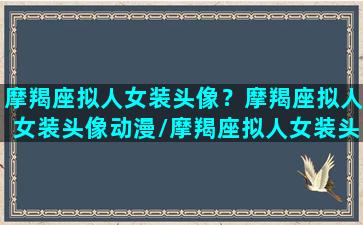 摩羯座拟人女装头像？摩羯座拟人女装头像动漫/摩羯座拟人女装头像？摩羯座拟人女装头像动漫-我的网站