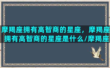 摩羯座拥有高智商的星座，摩羯座拥有高智商的星座是什么/摩羯座拥有高智商的星座，摩羯座拥有高智商的星座是什么-我的网站