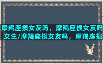 摩羯座损女友吗，摩羯座损女友吗女生/摩羯座损女友吗，摩羯座损女友吗女生-我的网站