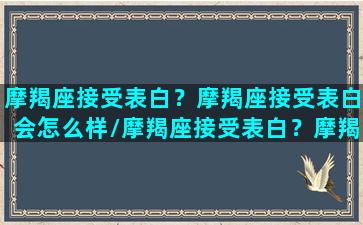 摩羯座接受表白？摩羯座接受表白会怎么样/摩羯座接受表白？摩羯座接受表白会怎么样-我的网站