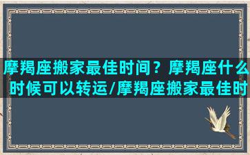 摩羯座搬家最佳时间？摩羯座什么时候可以转运/摩羯座搬家最佳时间？摩羯座什么时候可以转运-我的网站