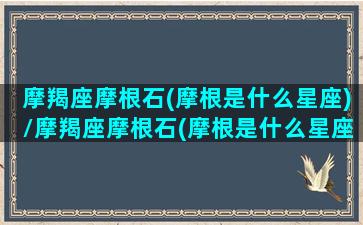 摩羯座摩根石(摩根是什么星座)/摩羯座摩根石(摩根是什么星座)-我的网站