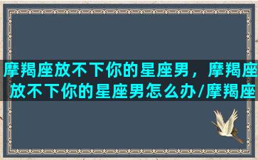 摩羯座放不下你的星座男，摩羯座放不下你的星座男怎么办/摩羯座放不下你的星座男，摩羯座放不下你的星座男怎么办-我的网站