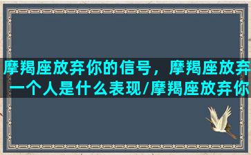 摩羯座放弃你的信号，摩羯座放弃一个人是什么表现/摩羯座放弃你的信号，摩羯座放弃一个人是什么表现-我的网站