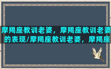 摩羯座教训老婆，摩羯座教训老婆的表现/摩羯座教训老婆，摩羯座教训老婆的表现-我的网站