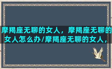 摩羯座无聊的女人，摩羯座无聊的女人怎么办/摩羯座无聊的女人，摩羯座无聊的女人怎么办-我的网站