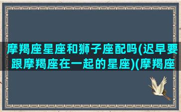 摩羯座星座和狮子座配吗(迟早要跟摩羯座在一起的星座)(摩羯座与狮子座的匹配指数)