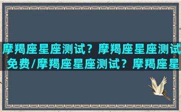 摩羯座星座测试？摩羯座星座测试免费/摩羯座星座测试？摩羯座星座测试免费-我的网站