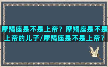 摩羯座是不是上帝？摩羯座是不是上帝的儿子/摩羯座是不是上帝？摩羯座是不是上帝的儿子-我的网站