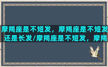 摩羯座是不短发，摩羯座是不短发还是长发/摩羯座是不短发，摩羯座是不短发还是长发-我的网站