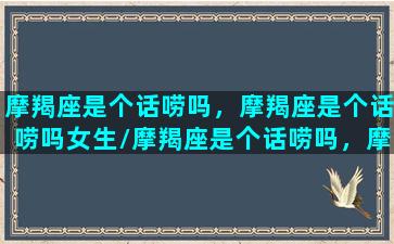 摩羯座是个话唠吗，摩羯座是个话唠吗女生/摩羯座是个话唠吗，摩羯座是个话唠吗女生-我的网站