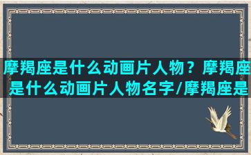 摩羯座是什么动画片人物？摩羯座是什么动画片人物名字/摩羯座是什么动画片人物？摩羯座是什么动画片人物名字-我的网站