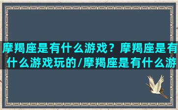 摩羯座是有什么游戏？摩羯座是有什么游戏玩的/摩羯座是有什么游戏？摩羯座是有什么游戏玩的-我的网站